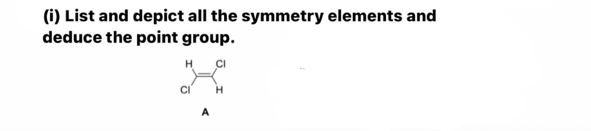 (i) List and depict all the symmetry elements and
deduce the point group.
H
CI
CI
A
