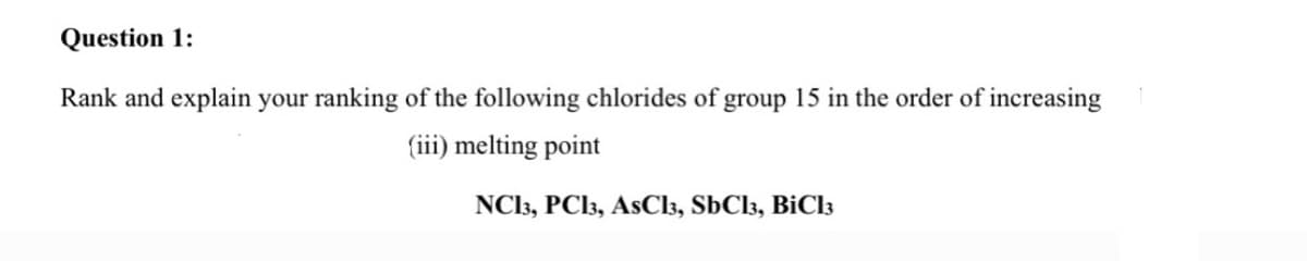 Question 1:
Rank and explain your ranking of the following chlorides of group 15 in the order of increasing
(iii) melting point
NC13, PCI3, AsCl3, SbCl3, BiCl3
