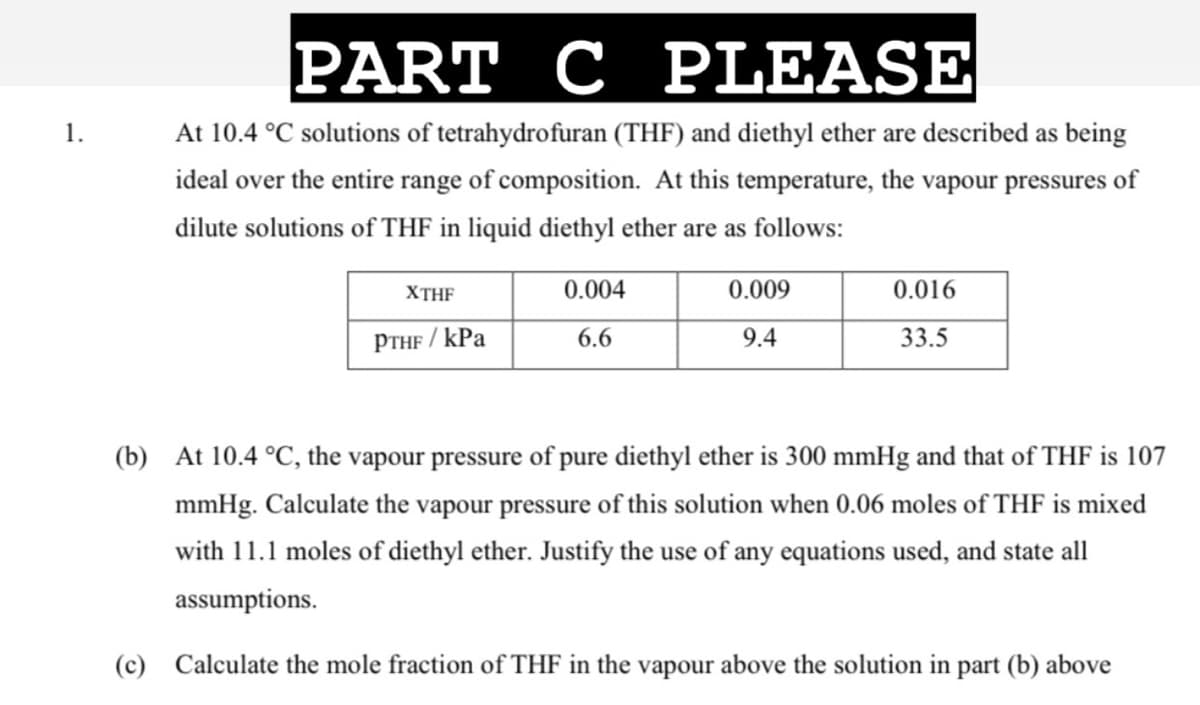 PART C
C PLEASE
1.
At 10.4 °C solutions of tetrahydrofuran (THF) and diethyl ether are described as being
ideal over the entire range of composition. At this temperature, the vapour pressures of
dilute solutions of THF in liquid diethyl ether are as follows:
XTHF
0.004
0.009
0.016
PTHF / kPa
6.6
9.4
33.5
(b) At 10.4 °C, the vapour pressure of pure diethyl ether is 300 mmHg and that of THF is 107
mmHg. Calculate the vapour pressure of this solution when 0.06 moles of THF is mixed
with 11.1 moles of diethyl ether. Justify the use of any equations used, and state all
assumptions.
(c) Calculate the mole fraction of THF in the vapour above the solution in part (b) above
