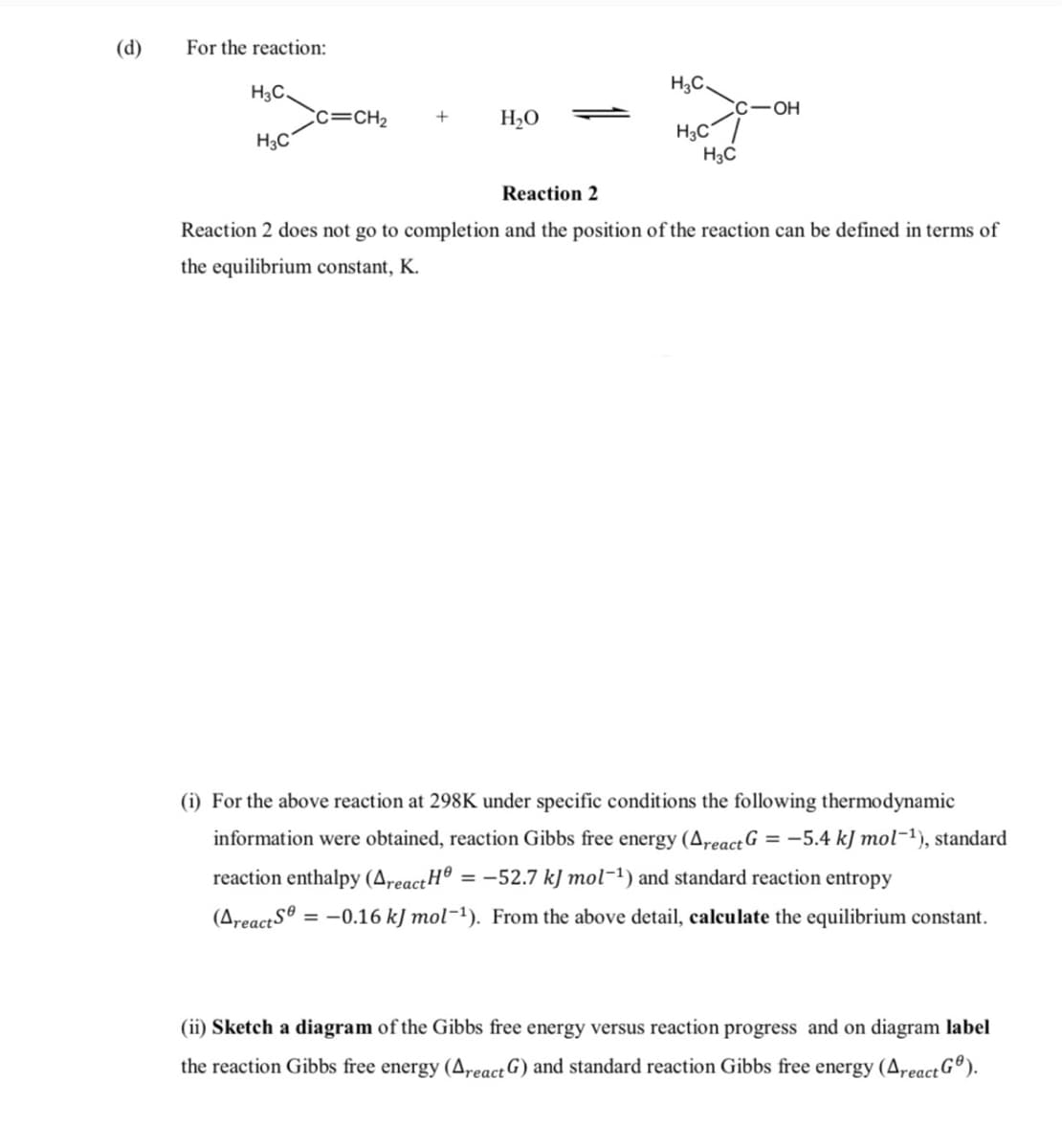 (d)
For the reaction:
H3C.
H3C.
C-OH
Cc=CH2
H3C
H20
H,C
H3C
Reaction 2
Reaction 2 does not go to completion and the position of the reaction can be defined in terms of
the equilibrium constant, K.
(i) For the above reaction at 298K under specific conditions the following thermodynamic
information were obtained, reaction Gibbs free energy (AreactG = -5.4 kJ mol-1), standard
reaction enthalpy (AreactH®
= -52.7 kJ mol-1) and standard reaction entropy
(AreactS®
= -0.16 kJ mol-1). From the above detail, calculate the equilibrium constant.
(ii) Sketch a diagram of the Gibbs free energy versus reaction progress and on diagram label
the reaction Gibbs free energy (A,react G) and standard reaction Gibbs free energy (Areact G®).
