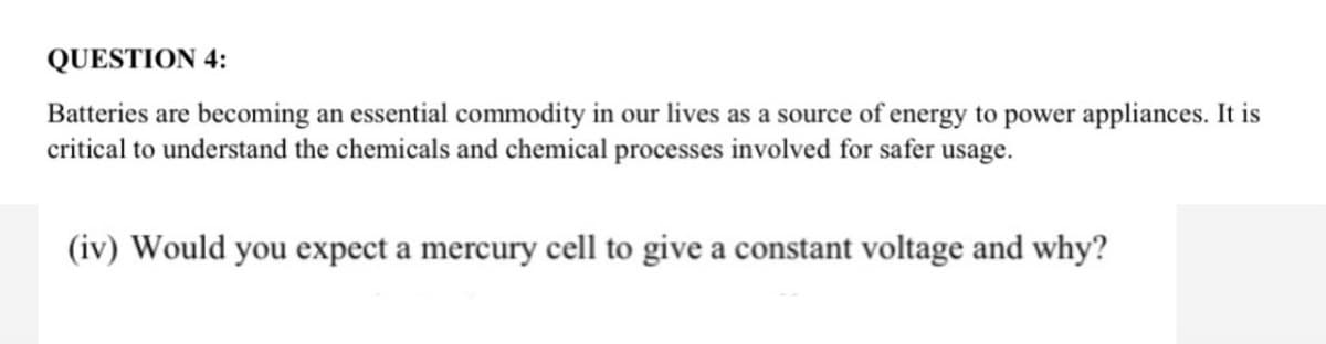 QUESTION 4:
Batteries are becoming an essential commodity in our lives as a source of energy to power appliances. It is
critical to understand the chemicals and chemical processes involved for safer usage.
(iv) Would you expect a mercury cell to give a constant voltage and why?
