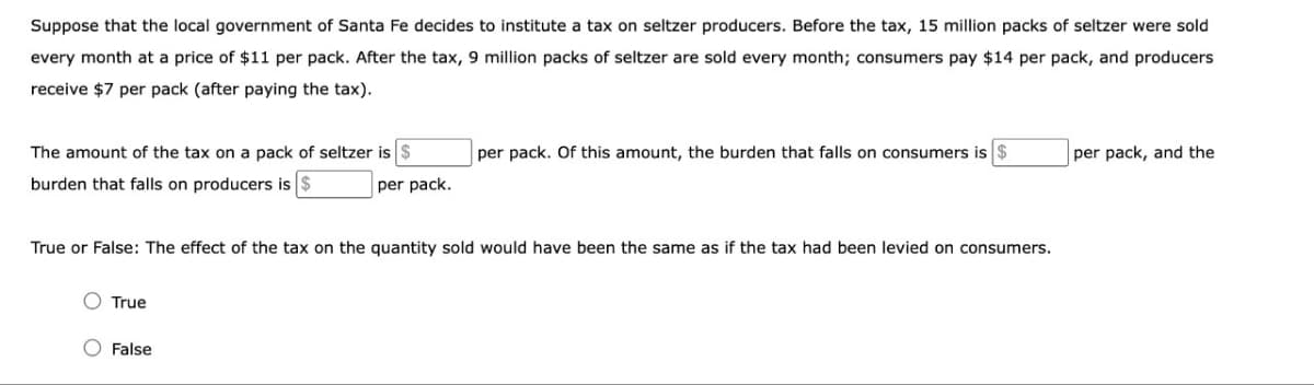 Suppose that the local government of Santa Fe decides to institute a tax on seltzer producers. Before the tax, 15 million packs of seltzer were sold
every month at a price of $11 per pack. After the tax, 9 million packs of seltzer are sold every month; consumers pay $14 per pack, and producers
receive $7 per pack (after paying the tax).
The amount of the tax on a pack of seltzer is $
burden that falls on producers is $
O True
per pack.
True or False: The effect of the tax on the quantity sold would have been the same as if the tax had been levied on consumers.
O False
per pack. Of this amount, the burden that falls on consumers is $
per pack, and the