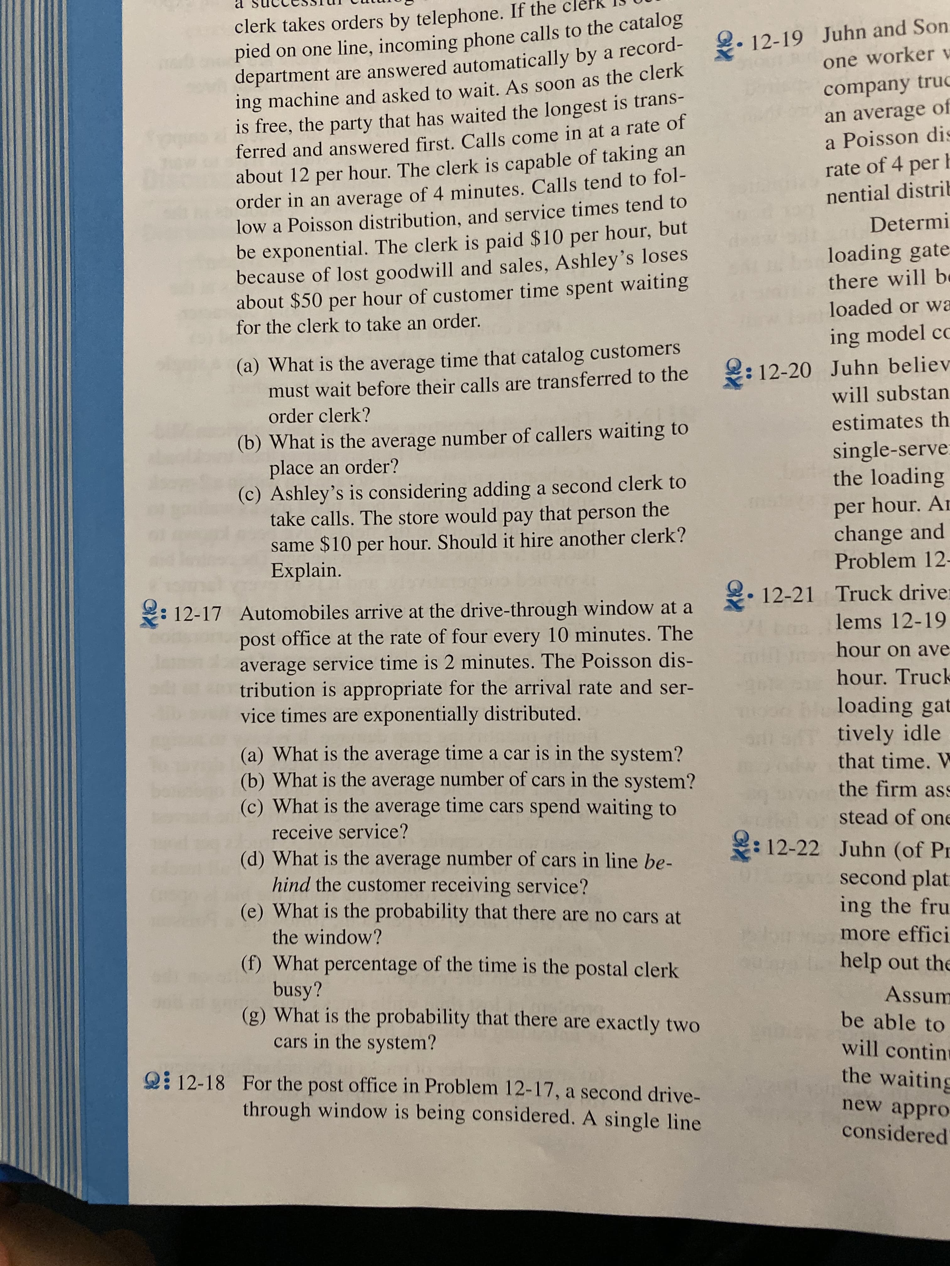 а
clerk takes orders by telephone. If the
pied on one line, incoming phone calls to the catalog
department are answered automatically by a record-
ing machine and asked to wait. As soon as the clerk
is free, the party that has waited the longest is trans-
ferred and answered first. Calls come in at a rate of
about 12 per hour. The clerk is capable of taking
order in an average of 4 minutes. Calls tend to fol-
low a Poisson distribution, and service times tend to
be exponential. The clerk is paid $10 per hour, but
because of lost goodwill and sales, Ashley's loses
about $50 per hour of customer time spent waiting
for the clerk to take an order
12-19 Juhn and Son
one worker v
company truc
an average of
a Poisson dis
an
rate of 4 per
nential distrib
Determi
loading gate
there will b
loaded or wa
ing model cc
(a) What is the average time that catalog customers
must wait before their calls are transferred to the
order clerk?
12-20 Juhn believ
will substan
estimates th
(b) What is the average number of callers waiting to
place an order?
(c) Ashley's is considering adding a second clerk to
take calls. The store would pay that person the
same $10 per hour. Should it hire another clerk?
Explain.
single-serve
the loading
per hour. Ar
change and
Problem 12
12-21 Truck driver
lems 12-19
12-17 Automobiles arrive at the drive-through window at a
post office at the rate of four every 10 minutes. The
average service time is 2 minutes. The Poisson dis-
tribution is appropriate for the arrival rate and ser-
vice times are exponentially distributed.
hour on ave
hour. Truck
loading gat
tively idle
that time. W
(a) What is the average time a car is in the system?
(b) What is the average number of cars in the system?
(c) What is the average time cars spend waiting to
the firm as
stead of one
receive service?
12-22 Juhn (of Pr
second plat
ing the fru
(d) What is the average number of cars in line be-
hind the customer receiving service?
(e) What is the probability that there are no cars at
the window?
more effici
(f) What percentage of the time is the postal clerk
busy?
(g) What is the probability that there are exactly two
cars in the system?
help out the
Assum
be able to
will contin
the waiting
12-18 For the post office in Problem 12-17, a second drive-
through window is being considered. A single line
new appro
considered
