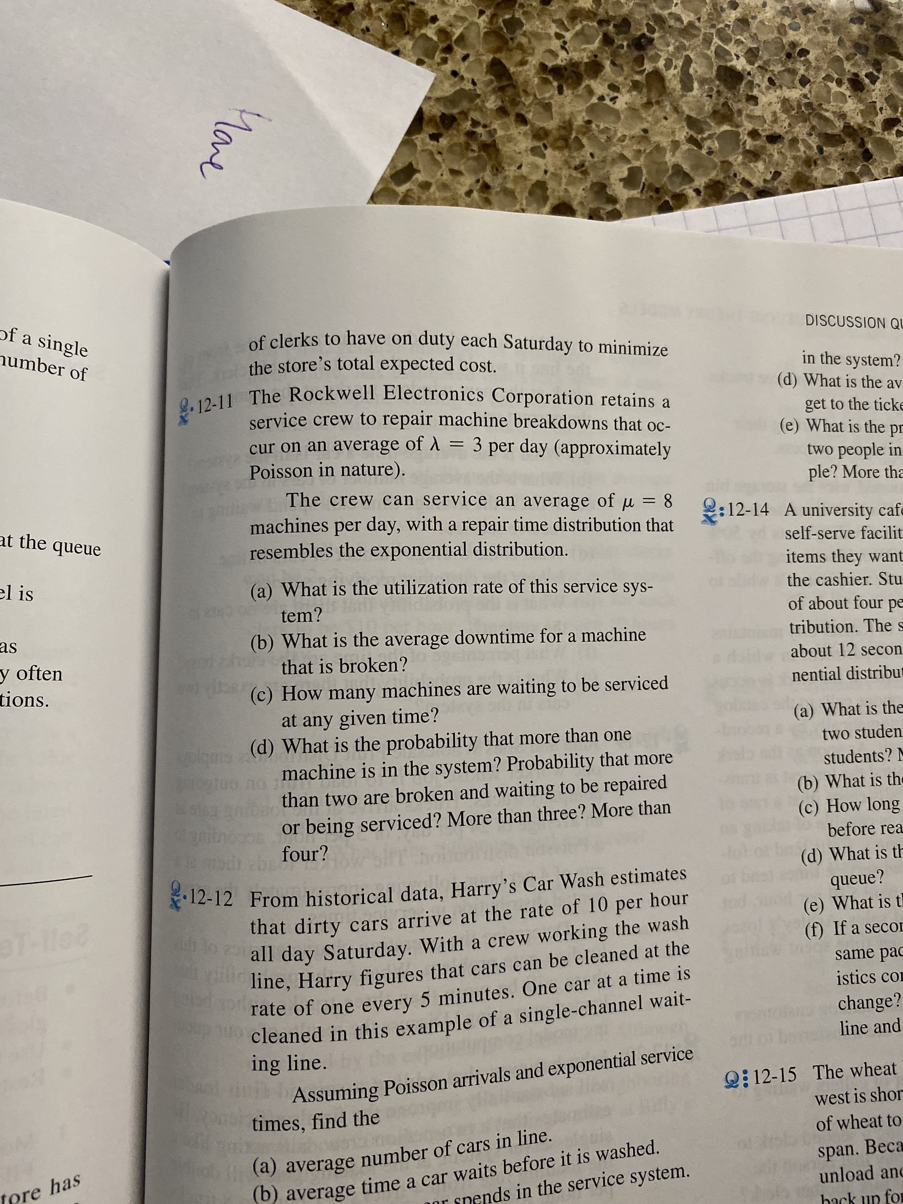 of a single
of clerks to have on duty each Saturday to minimize
the store's total expected cost.
DISCUSSION QU
number of
in the system?
(d) What is the av
12-11 The Rockwell Electronics Corporation retains a
service crew to repair machine breakdowns that oc-
cur on an average of A=3 per day (approximately
Poisson in nature).
get to the ticke
(e) What is the
pr
two people in
ple? More tha
The crew can service an average of
u8
:12-14 A university cafe
self-serve facilit
items they want
machines per day, with a repair time distribution that
resembles the exponential distribution.
at the queue
el is
(a) What is the utilization rate of this service sys-
the cashier. Stu
tem?
of about four pe
as
(b) What is the average downtime for a machine
tribution. The
y often
tions.
about 12 secon
that is broken?
nential distribut
(c) How many machines are waiting to be serviced
at any given time?
(d) What is the probability that more than one
machine is in the system? Probability that more
(a) What is the
two studen
cobdi
than two are broken and waiting to be repaired
or being serviced? More than three? More than
four?
students? M
egtoo
St62
(b) What is the
(c) How long
before rea
gcointp
(d) What is th
queue?
(e) What is t
(f) If a secor
12-12 From historical data, Harry's Car Wash estimates
that dirty cars arrive at the rate of 10 per hour
all day Saturday. With a crew working the wash
line, Harry figures that cars can be cleaned at the
rate of one every 5 minutes. One car at a time is
cleaned in this example of a single-channel wait-
ing line.
T-Ile8
same pac
istics co
change?
line and
Assuming Poisson arrivals and exponential service
times, find the
Q12-15 The wheat
west is shor
of wheat to
(a) average number of cars in line.
b) average time a car waits before it is washed.
span. Beca
unload and
tore has
r snends in the service system.
hack up for
