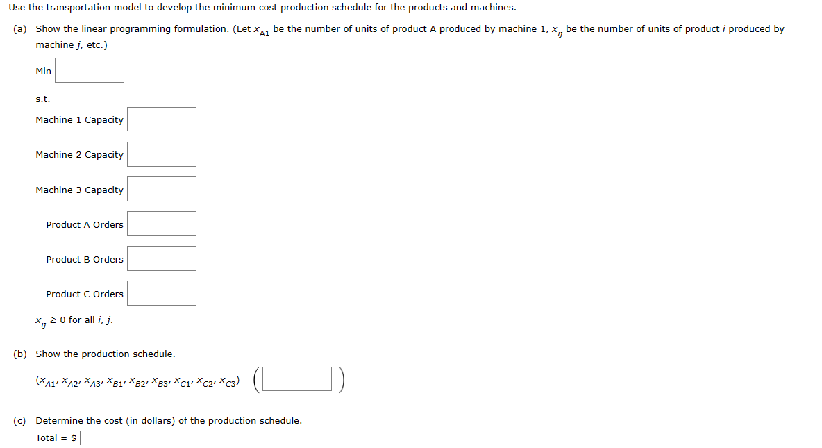 ### Transportation Model for Cost-Effective Production Scheduling

This section outlines the steps to develop a minimum cost production schedule for products using a transportation model, particularly focusing on machines and products.

#### (a) Linear Programming Formulation

To start, we define \( x_{A1} \) as the number of units of product A produced by machine 1, and in general, \( x_{ij} \) as the number of units of product \( i \) produced by machine \( j \).

**Objective Function:**
\[ \min \]

**Constraints:**
- **Machine Capacities:**
  \[ \text{Machine 1 Capacity:} \]
  \[ \text{Machine 2 Capacity:} \]
  \[ \text{Machine 3 Capacity:} \]

- **Product Orders:**
  \[ \text{Product A Orders:} \]
  \[ \text{Product B Orders:} \]
  \[ \text{Product C Orders:} \]

**Non-Negativity Constraint:**
\[ x_{ij} \geq 0 \text{ for all } i, j. \]

#### (b) Production Schedule

To represent the production schedule, we arrange the variables as follows:

\[ (x_{A1}, x_{A2}, x_{A3}, x_{B1}, x_{B2}, x_{B3}, x_{C1}, x_{C2}, x_{C3}) = \left( \boxed{} \right) \]

#### (c) Cost of Production Schedule

Finally, to determine the total cost (in dollars) of the production schedule, we calculate:

\[ \text{Total} = \$ \boxed{} \]

By following these steps, you can configure the machines to produce the required products while minimizing the overall production costs. The inclusion of specific machine capacities and product order requirements ensures that all constraints are adhered to, resulting in an optimal production schedule.