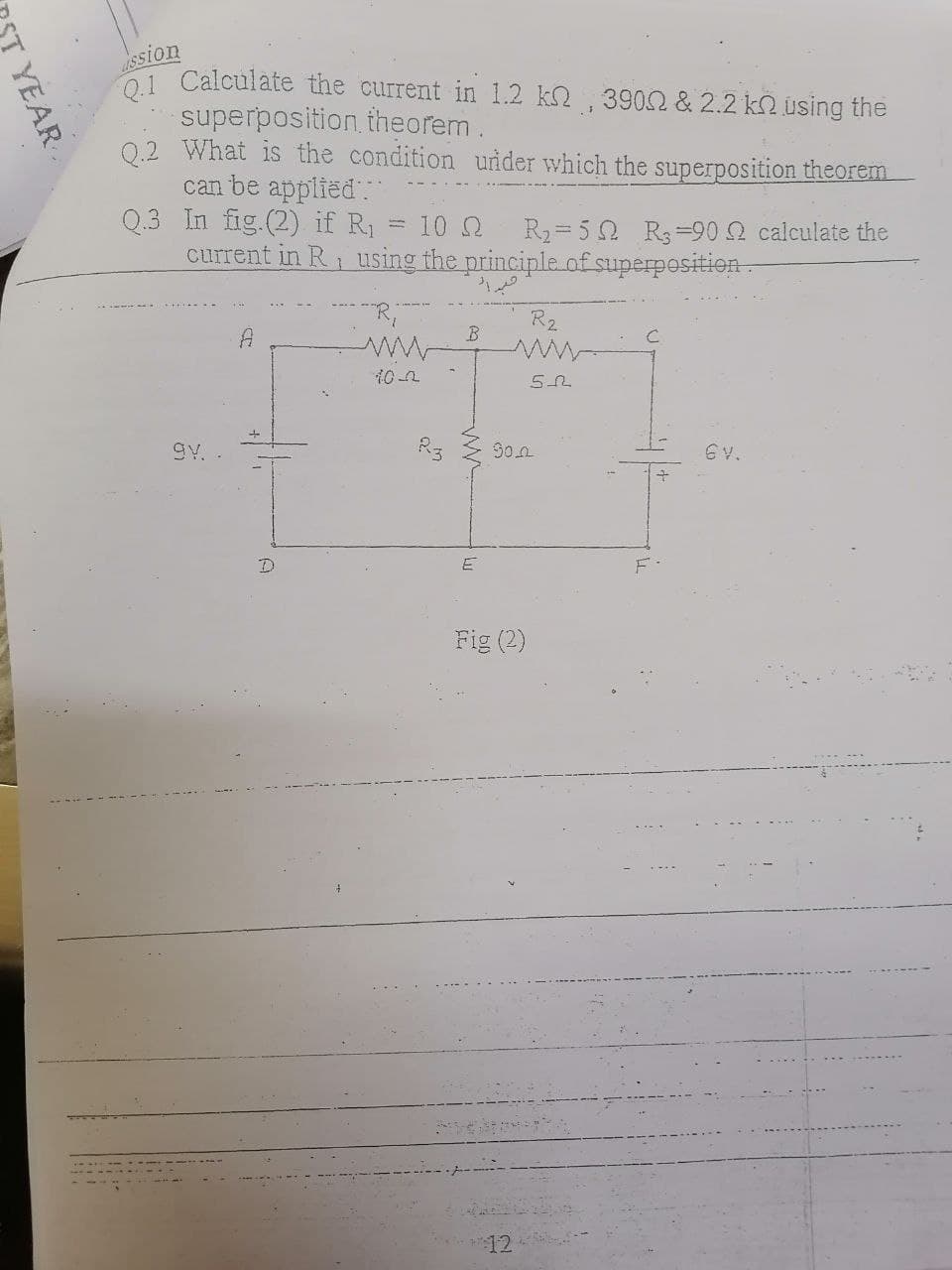 Ssion
1 Calculate the current in 1.2 k2 , 3902 & 2.2 k2 using the
superposition, theorem.
0.2 What is the condition under which the superposition theorem
can be applied
Q.3 In fig.(2) if R1
current in R, using the principle of superposition-
10 2
R2= 5 0 R3=90 calculate the
R2
A
10 2
ww
gy.
So.n
6v.
Fig (2)
YEAR
