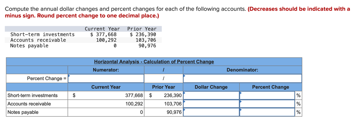 Compute the annual dollar changes and percent changes for each of the following accounts. (Decreases should be indicated with a
minus sign. Round percent change to one decimal place.)
Short-term investments
Accounts receivable
Notes payable
Percent Change =
Short-term investments
Accounts receivable
Notes payable
Current Year
$ 377,668
100, 292
0
Prior Year
$ 236,390
103,706
90,976
Horizontal Analysis - Calculation of Percent Change
Numerator:
Current Year
377,668 $
100,292
0
1
1
Prior Year
236,390
103,706
90,976
Denominator:
Dollar Change
Percent Change
%