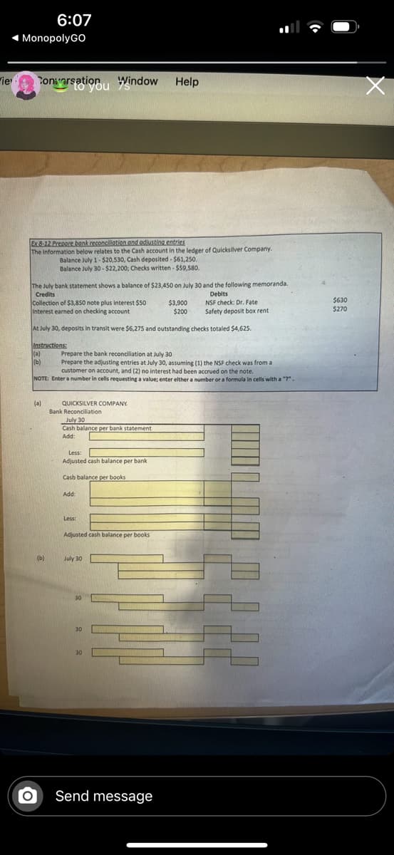 6:07
◄ MonopolyGO
Wie
Conversation Window
to you 's
Help
Ex 8-12 Prepare bank reconciliation and adjusting entries
The information below relates to the Cash account in the ledger of Quicksilver Company.
Balance July 1-$20,530, Cash deposited - $61,250.
Balance July 30-$22,200; Checks written - $59,580.
The July bank statement shows a balance of $23,450 on July 30 and the following memoranda.
Credits
Collection of $3,850 note plus interest $50
Interest earned on checking account
Debits
$3,900
$200
NSF check: Dr. Fate
Safety deposit box rent
$630
$270
At July 30, deposits in transit were $6,275 and outstanding checks totaled $4,625.
Instructions:
(a)
Prepare the bank reconciliation at July 30
(b)
Prepare the adjusting entries at July 30, assuming (1) the NSF check was from a
customer on account, and (2) no interest had been accrued on the note.
NOTE: Enter a number in cells requesting a value; enter either a number or a formula in cells with a "?".
(e)
QUICKSILVER COMPANY
Bank Reconciliation
July 30
Cash balance per bank statement
Add:
Less:
Adjusted cash balance per bank
Cash balance per books
Add:
Adjusted cash balance per books
(b)
July 30
30
30
30
°
Send message
