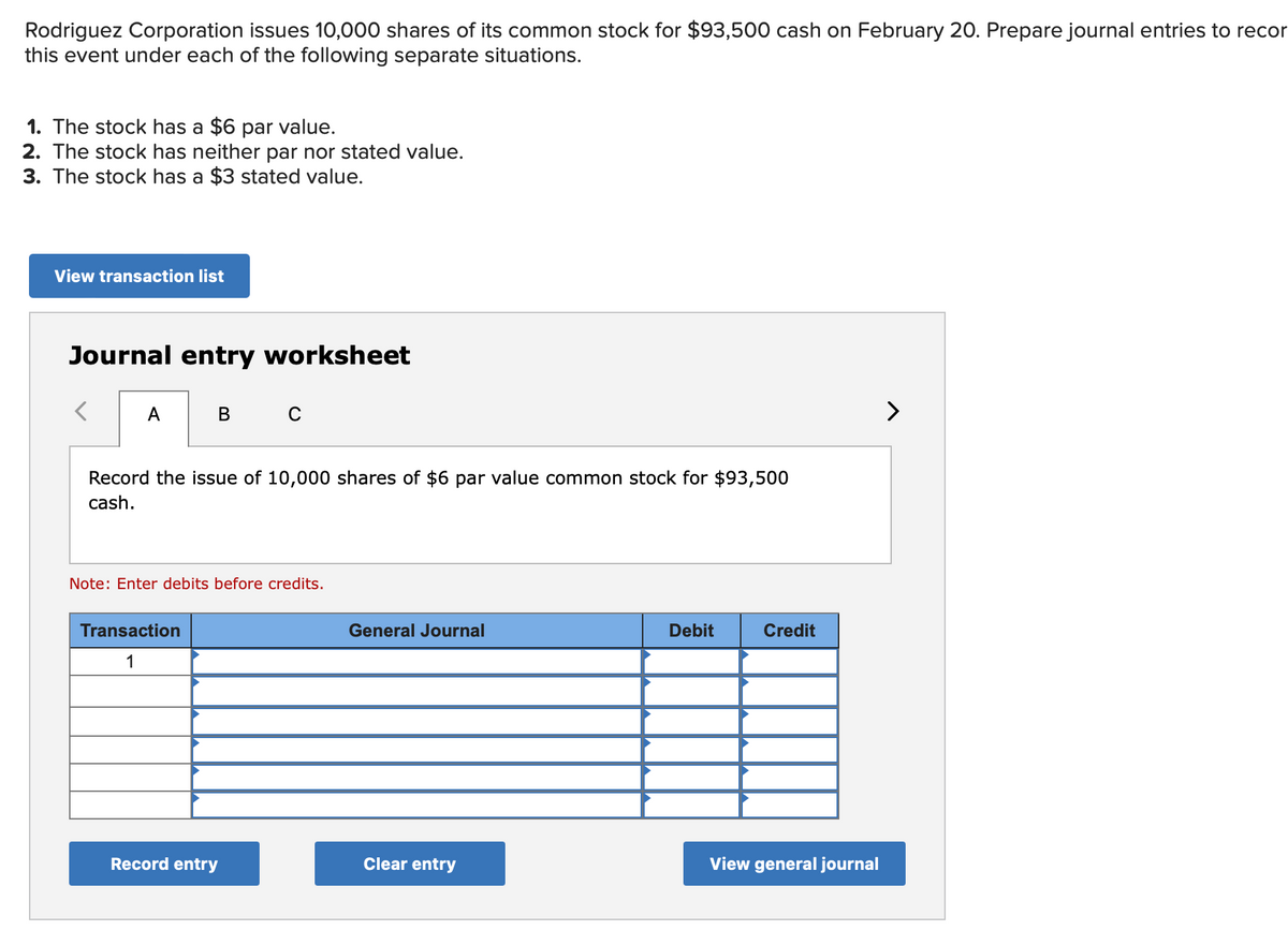 Rodriguez Corporation issues 10,000 shares of its common stock for $93,500 cash on February 20. Prepare journal entries to recor
this event under each of the following separate situations.
1. The stock has a $6 par value.
2. The stock has neither par nor stated value.
3. The stock has a $3 stated value.
View transaction list
Journal entry worksheet
A
в с
Record the issue of 10,000 shares of $6 par value common stock for $93,500
cash.
Note: Enter debits before credits.
Transaction
1
Record entry
General Journal
Clear entry
Debit
Credit
View general journal