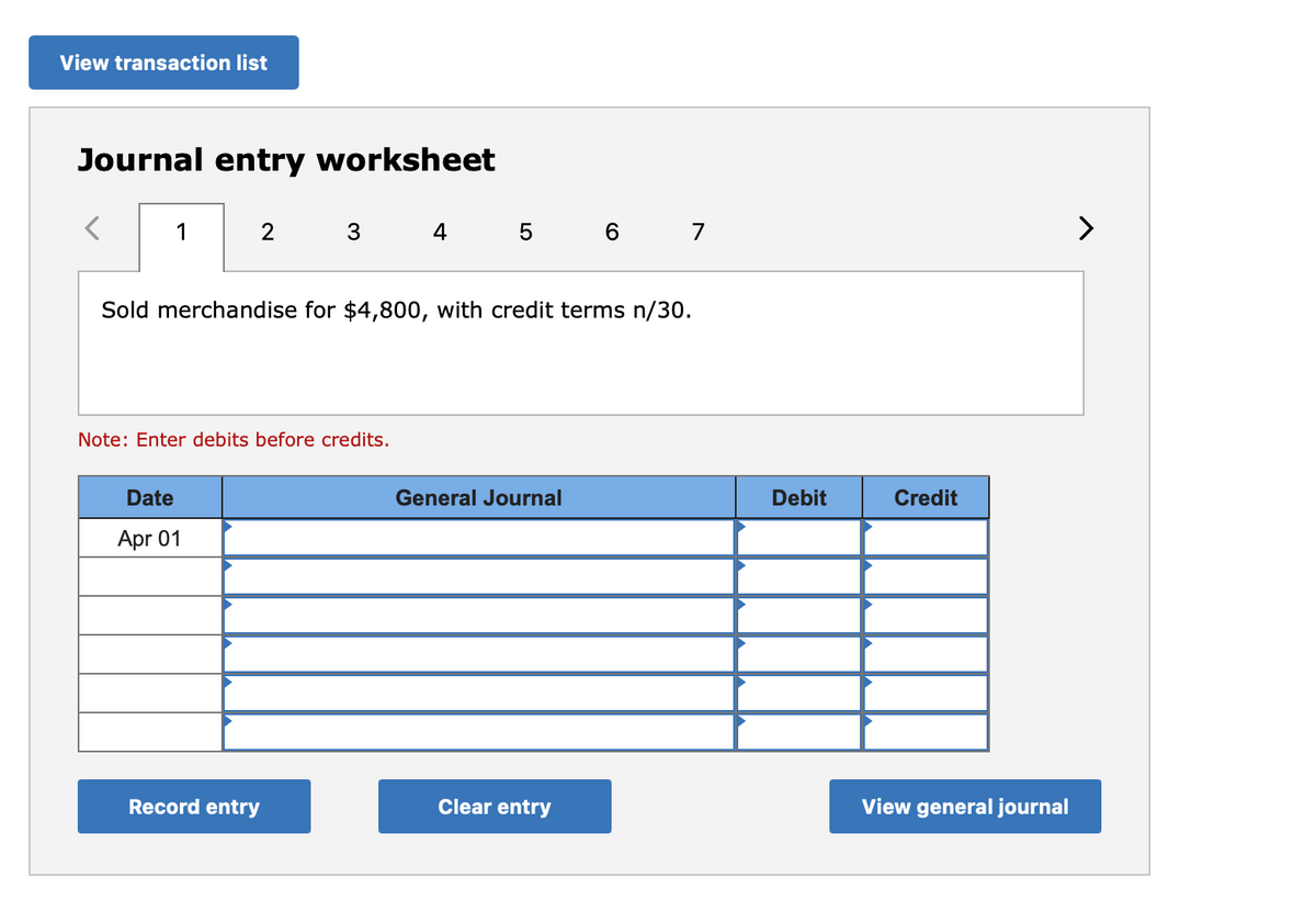 View transaction list
Journal entry worksheet
1
2
3
4 5 6 7
Sold merchandise for $4,800, with credit terms n/30.
Note: Enter debits before credits.
Date
General Journal
Debit
Credit
Apr 01
Record entry
Clear entry
View general journal
