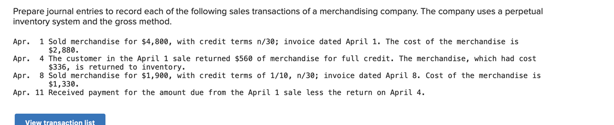 Prepare journal entries to record each of the following sales transactions of a merchandising company. The company uses a perpetual
inventory system and the gross method.
1 Sold merchandise for $4,800, with credit terms n/30; invoice dated April 1. The cost of the merchandise is
$2,880.
4 The customer in the April 1 sale returned $560 of merchandise for full credit. The merchandise, which had cost
$336, is returned to inventory.
8 Sold merchandise for $1,900, with credit terms of 1/10, n/30; invoice dated April 8. Cost of the merchandise is
$1,330.
Apr.
Apr.
Apr.
Apr. 11 Received payment for the amount due from the April 1 sale less the return on April 4.
View transaction list
