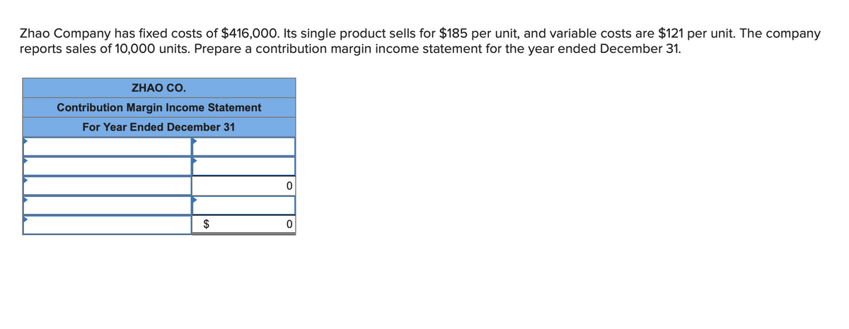 Zhao Company has fixed costs of $416,000. Its single product sells for $185 per unit, and variable costs are $121 per unit. The company
reports sales of 10,000 units. Prepare a contribution margin income statement for the year ended December 31.
ZHAO CO.
Contribution Margin Income Statement
For Year Ended December 31
$
0
0