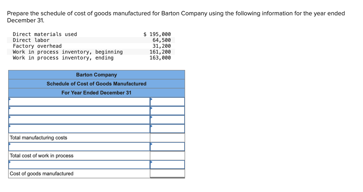 Prepare the schedule of cost of goods manufactured for Barton Company using the following information for the year ended
December 31.
Direct materials used
Direct labor
Factory overhead
Work in process inventory, beginning
Work in process inventory,
ending
Barton Company
Schedule of Cost of Goods Manufactured
For Year Ended December 31
Total manufacturing costs
Total cost of work in process
$ 195,000
64,500
Cost of goods manufactured
31, 200
161,200
163,000