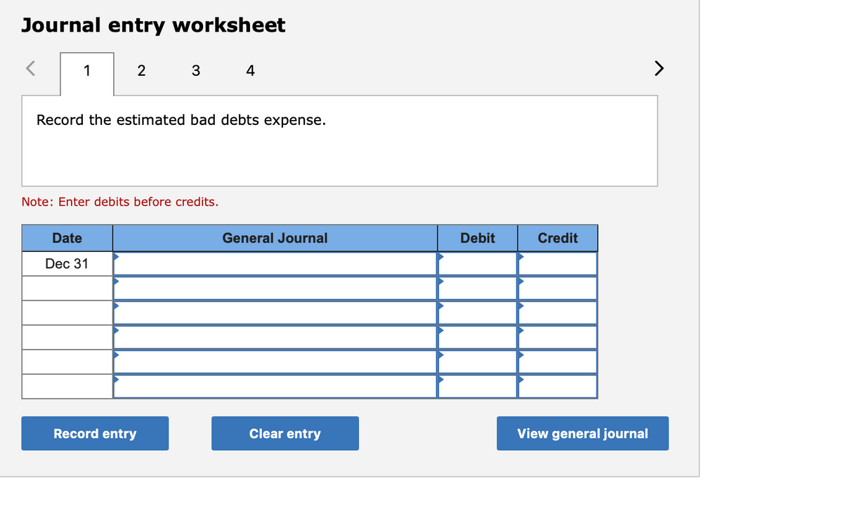 Journal entry worksheet
1
3 4
>
Record the estimated bad debts expense.
Note: Enter debits before credits.
Date
General Journal
Debit
Credit
Dec 31
Record entry
Clear entry
View general journal
