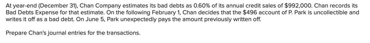 At year-end (December 31), Chan Company estimates its bad debts as 0.60% of its annual credit sales of $992,000. Chan records its
Bad Debts Expense for that estimate. On the following February 1, Chan decides that the $496 account of P. Park is uncollectible and
writes it off as a bad debt. On June 5, Park unexpectedly pays the amount previously written off.
Prepare Chan's journal entries for the transactions.
