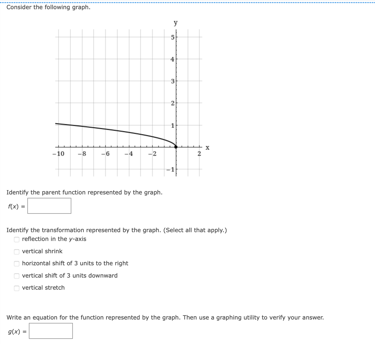 Consider the following graph.
y
4
2
1
-10
-8
-4
-2
-1
Identify the parent function represented by the graph.
f(x)
Identify the transformation represented by the graph. (Select all that apply.)
O reflection in the y-axis
vertical shrink
horizontal shift of 3 units to the right
vertical shift of 3 units downward
vertical stretch
Write an equation for the function represented by the graph. Then use a graphing utility to verify your answer.
g(x) =
우
O O
O O
