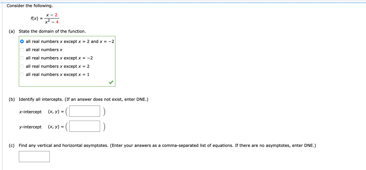 Consider the following.
X -
2
f(x)
%3D
x²
4
(a) State the domain of the function.
all real numbers x except x =
2 and x = -2
all real numbers x
all real numbers x except x = -2
all real numbers x except x = 2
all real numbers x except x = 1
(b) Identify all intercepts. (If an answer does not exist, enter DNE.)
x-intercept
(x, y) = (
y-intercept
(х, у) —
(c) Find any vertical and horizontal asymptotes. (Enter your answers as a comma-separated list of equations. If there are no asymptotes, enter DNE.)
