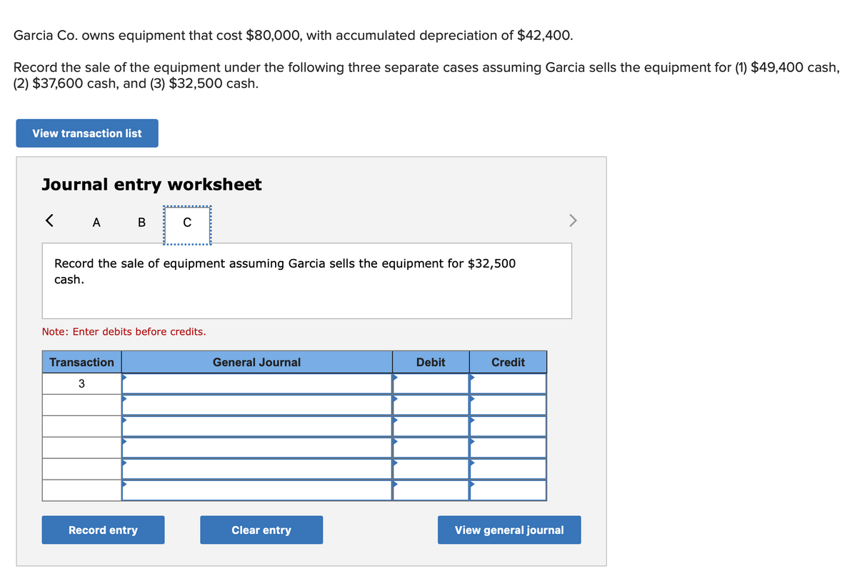 Garcia Co. owns equipment that cost $80,000, with accumulated depreciation of $42,400.
Record the sale of the equipment under the following three separate cases assuming Garcia sells the equipment for (1) $49,400 cash,
(2) $37,600 cash, and (3) $32,500 cash.
View transaction list
Journal entry worksheet
A B
>
Record the sale of equipment assuming Garcia sells the equipment for $32,500
cash.
Note: Enter debits before credits.
Transaction
General Journal
Debit
Credit
3
Record entry
Clear entry
View general journal
