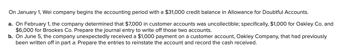 On January 1, Wei company begins the accounting period with a $31,000 credit balance in Allowance for Doubtful Accounts.
a. On February 1, the company determined that $7,000 in customer accounts was uncollectible; specifically, $1,000 for Oakley Co. and
$6,000 for Brookes Co. Prepare the journal entry to write off those two accounts.
b. On June 5, the company unexpectedly received a $1,000 payment on a customer account, Oakley Company, that had previously
been written off in part a. Prepare the entries to reinstate the account and record the cash received.
