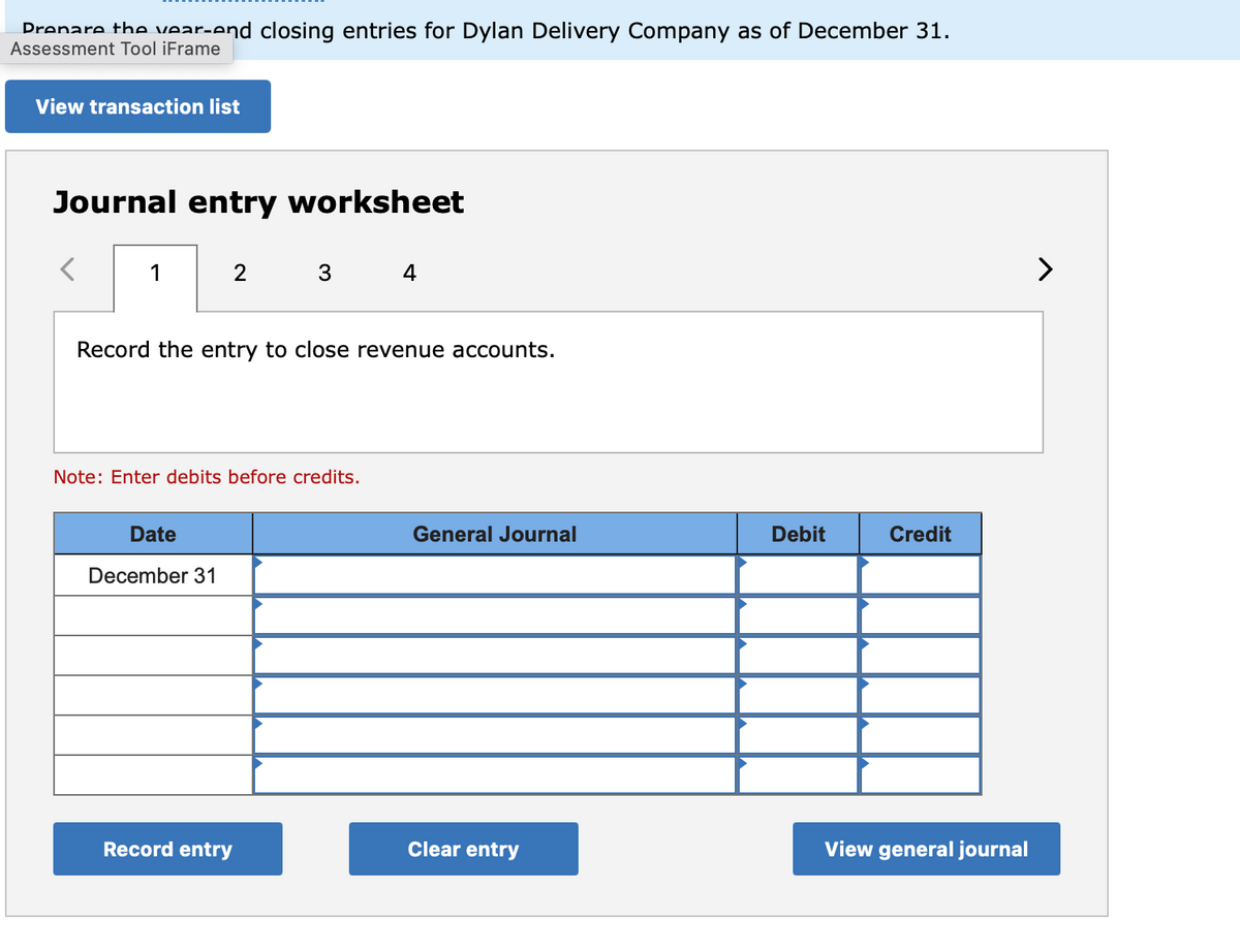 Drenare the vear-end closing entries for Dylan Delivery Company as of December 31.
Assessment Tool iFrame
View transaction list
Journal entry worksheet
1
>
Record the entry to close revenue accounts.
Note: Enter debits before credits.
Date
General Journal
Debit
Credit
December 31
Record entry
Clear entry
View general journal
