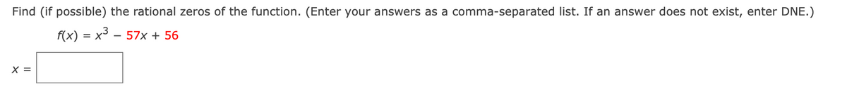 Find (if possible) the rational zeros of the function. (Enter your answers as a comma-separated list. If an answer does not exist, enter DNE.)
f(x) = x – 57x + 56
X =
