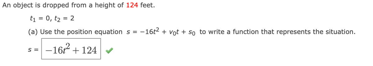 An object is dropped from a height of 124 feet.
ti = 0, t2 = 2
(a) Use the position equation s = -16t2 + Vot + so to write a function that represents the situation.
-16 + 124
S =
