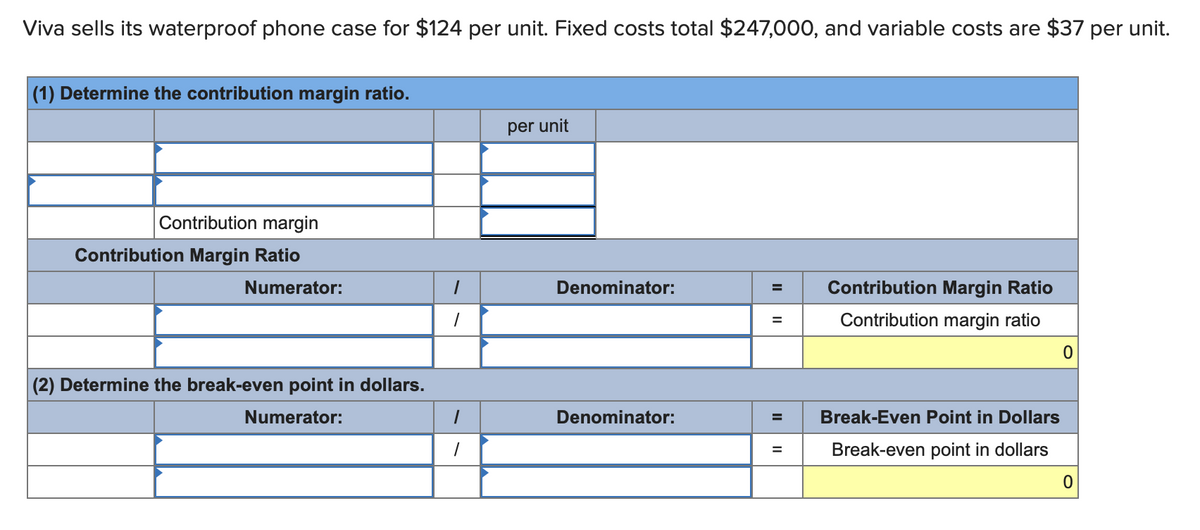 Viva sells its waterproof phone case for $124 per unit. Fixed costs total $247,000, and variable costs are $37 per unit.
(1) Determine the contribution margin ratio.
Contribution margin
Contribution Margin Ratio
Numerator:
(2) Determine the break-even point in dollars.
Numerator:
1
1
1
1
per unit
Denominator:
Denominator:
= Contribution Margin Ratio
Contribution margin ratio
=
=
Break-Even Point in Dollars
Break-even point in dollars
0
0