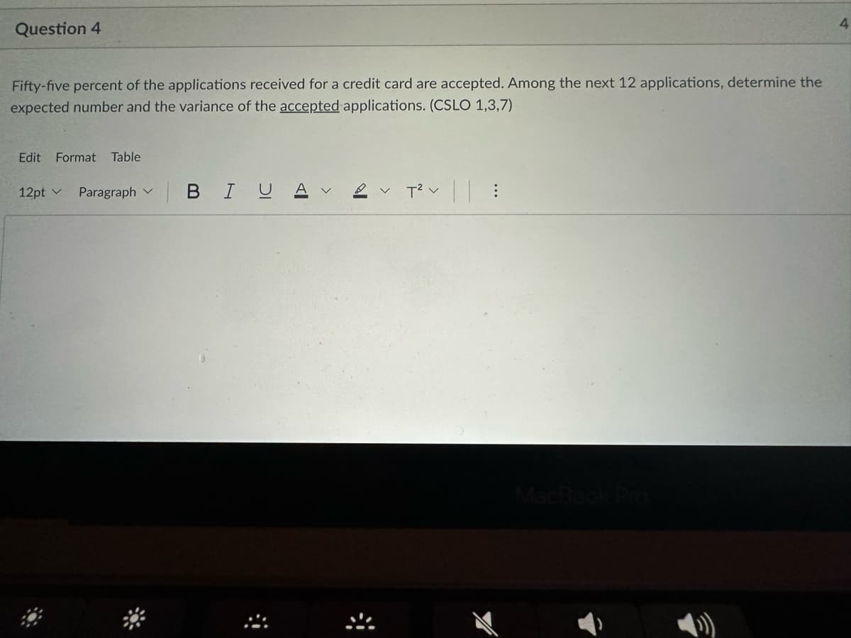 Question 4
Fifty-five percent of the applications received for a credit card are accepted. Among the next 12 applications, determine the
expected number and the variance of the accepted applications. (CSLO 1,3,7)
Edit Format Table
12pt Paragraph
BIUA
>
2 T² :
MacBook Pro
4