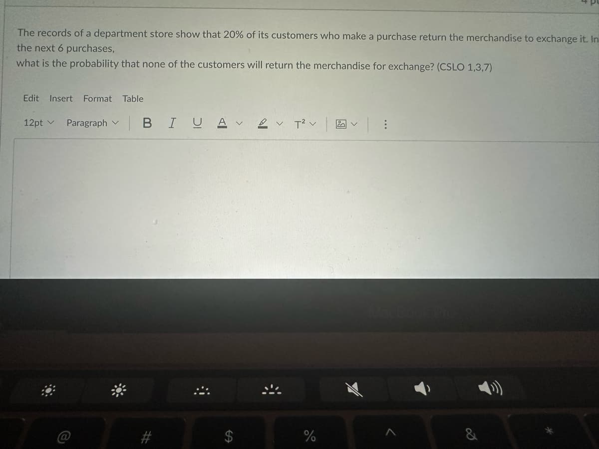 The records of a department store show that 20% of its customers who make a purchase return the merchandise to exchange it. In
the next 6 purchases,
what is the probability that none of the customers will return the merchandise for exchange? (CSLO 1,3,7)
Edit Insert Format Table
12pt v Paragraph
| B IU Aν
#
2 V T² V |
%
Bo
