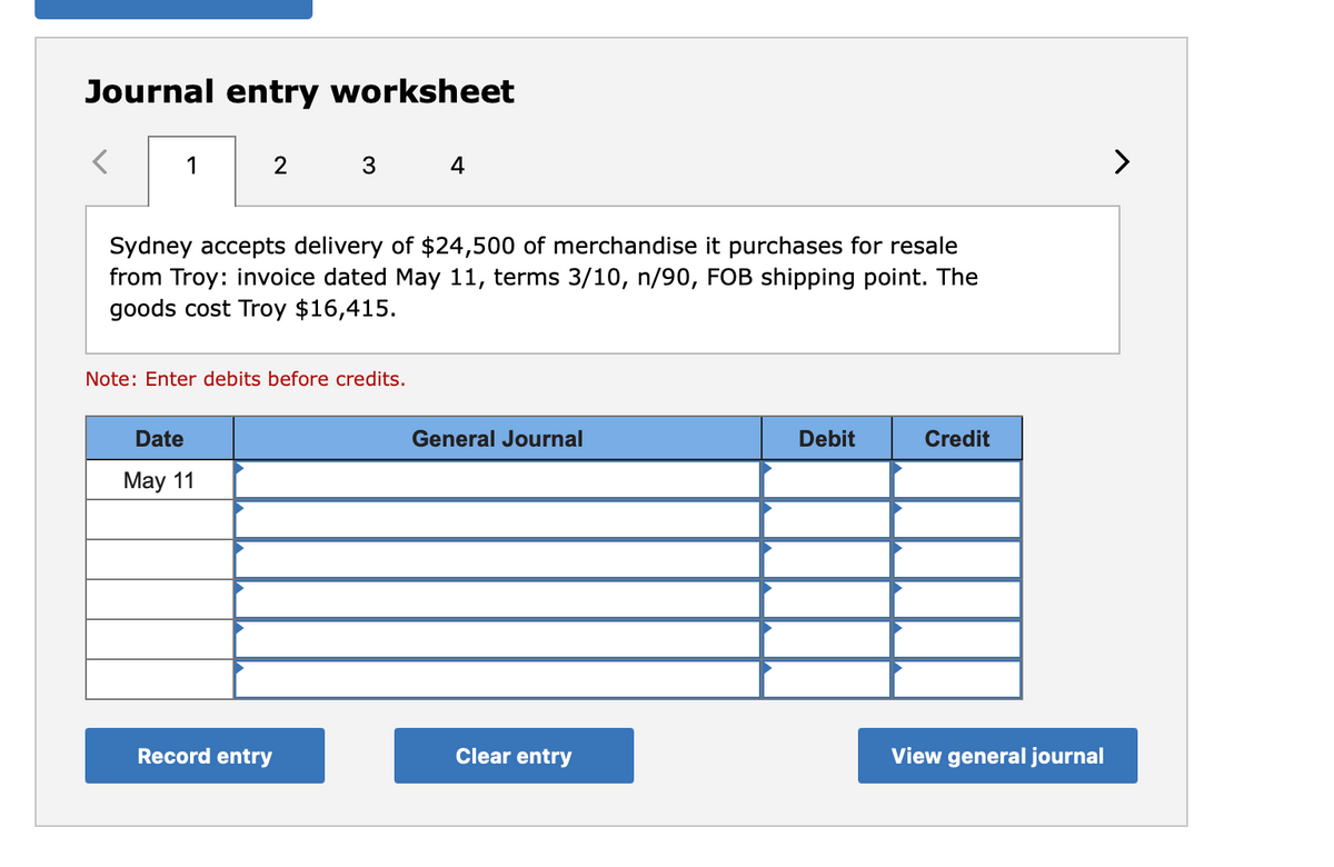 Journal entry worksheet
1
3
4
>
Sydney accepts delivery of $24,500 of merchandise it purchases for resale
from Troy: invoice dated May 11, terms 3/10, n/90, FOB shipping point. The
goods cost Troy $16,415.
Note: Enter debits before credits.
Date
General Journal
Debit
Credit
May 11
Record entry
Clear entry
View general journal
