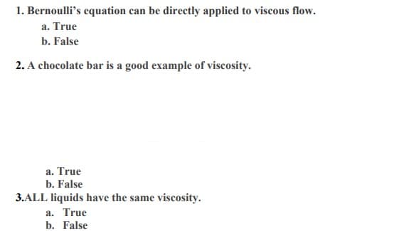 1. Bernoulli's equation can be directly applied to viscous flow.
a. True
b. False
2. A chocolate bar is a good example of viscosity.
a. True
b. False
3.ALL liquids have the same viscosity.
a. True
b. False
