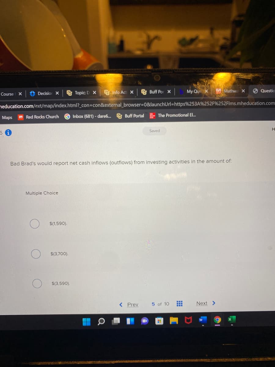 A Decisior X
O Topic: D X
E Info Act X
E Buff Por x
My Qu x M Mathwa x
9 Questio
Course X
neducation.com/ext/map/index.html?_con=con&external_browser=0&launchUrl=https%253A%252F%252Flms.mheducation.com
Мaps
Red Rocks Church
G Inbox (681) - dare6. E Buff Portal The Promotional El.
Saved
Bad Brad's would report net cash inflows (outflows) from investing activities in the amount of:
Multiple Choice
$(1,590).
$(3,700).
$(3,590).
< Prev
5 of 10
Next >
