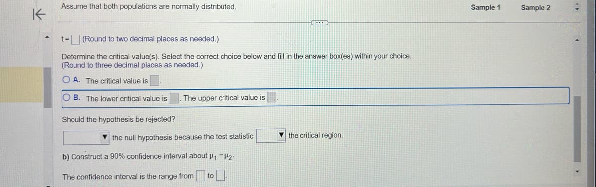 K
Assume that both populations are normally distributed.
t= (Round to two decimal places as needed.)
Determine the critical value(s). Select the correct choice below and fill in the answer box(es) within your choice.
(Round to three decimal places as needed.)
OA. The critical value is
OB. The lower critical value is
Should the hypothesis be rejected?
The upper critical value is
the null hypothesis because the test statistic
GEEED
b) Construct a 90% confidence interval about ₁₂.
The confidence interval is the range from to
the critical region.
Sample 1
Sample 2
4