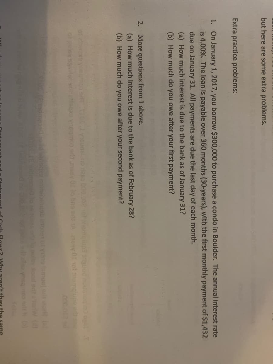 but here are some extra problems.
Extra practice problems:
1. On January 1, 2017, you borrow $300,000 to purchase a condo in Boulder. The annual interest rate
is 4.00%. The loan is payable over 360 months (30-years), with the first monthly payment of $1,432
due on January 31. All payments are due the last day of each month.
(a) How much interest is due to the bank as of January 31?
(b) How much do you owe after your first payment?
2.
More
ons from 1 above.
(a) How much interest is due to the bank as of February 28?
(b) How much do you owe after your second payment?
Gunsl no aeo 000.
oD r2 v Of lo bns srg A6sy 0r not in
ponur gdnibu
.000
(a)
uley lood od
elle ynsq
