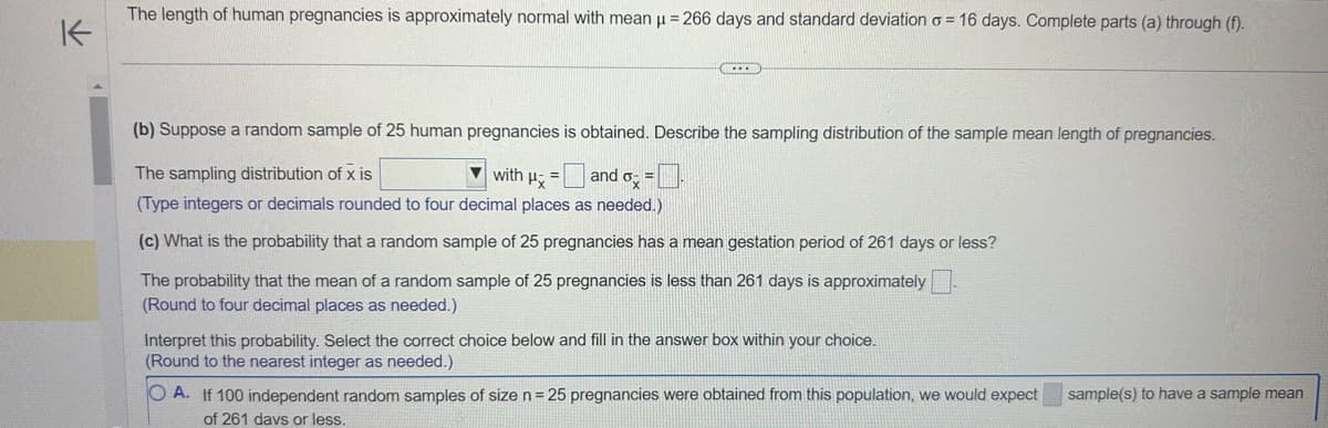 K
The length of human pregnancies is approximately normal with mean μ = 266 days and standard deviation = 16 days. Complete parts (a) through (f).
(b) Suppose a random sample of 25 human pregnancies is obtained. Describe the sampling distribution of the sample mean length of pregnancies.
The sampling distribution of x is
with Hand =
(Type integers or decimals rounded to four decimal places as needed.)
(c) What is the probability that a random sample of 25 pregnancies has a mean gestation period of 261 days or less?
The probability that the mean of a random sample of 25 pregnancies is less than 261 days is approximately
(Round to four decimal places as needed.)
Interpret this probability. Select the correct choice below and fill in the answer box within your choice.
(Round to the nearest integer as needed.)
OA. If 100 independent random samples of size n = 25 pregnancies were obtained from this population, we would expect
of 261 davs or less.
sample(s) to have a sample mean