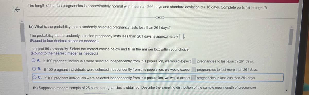 K
The length of human pregnancies is approximately normal with mean µ = 266 days and standard deviation o= 16 days. Complete parts (a) through (f).
(a) What is the probability that a randomly selected pregnancy lasts less than 261 days?
The probability that a randomly selected pregnancy lasts less than 261 days is approximately.
(Round to four decimal places as needed.)
Interpret this probability. Select the correct choice below and fill in the answer box within your choice.
(Round to the nearest integer as needed.)
OA. If 100 pregnant individuals were selected independently from this population, we would expect
OB. If 100 pregnant individuals were selected independently from this population, we would expect
OC. If 100 pregnant individuals were selected independently from this population, we would expect
(b) Suppose a random sample of 25 human pregnancies is obtained. Describe the sampling distribution
pregnancies to last exactly 261 days.
pregnancies to last more than 261 days.
pregnancies to last less than 261 days.
of the sample mean length of pregnancies.