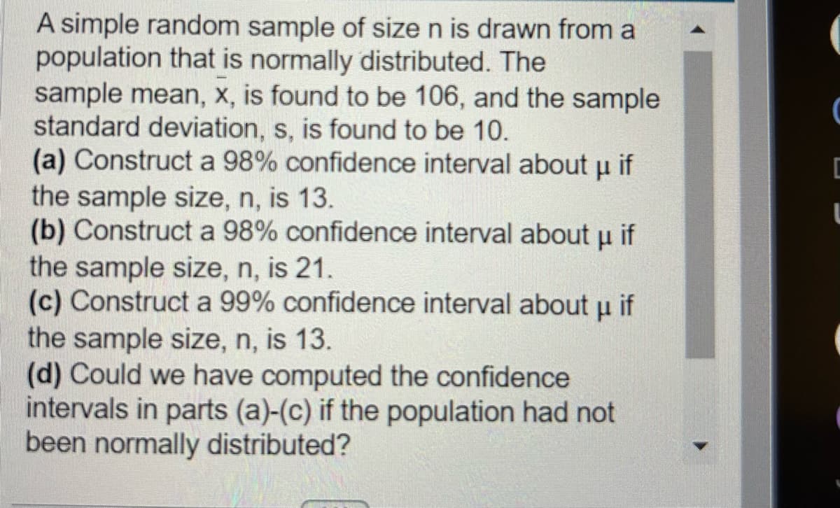 A simple random sample of size n is drawn from a
population that is normally distributed. The
sample mean, x, is found to be 106, and the sample
standard deviation, s, is found to be 10.
(a) Construct a 98% confidence interval about μ if
the sample size, n, is 13.
(b) Construct a 98% confidence interval about μ if
the sample size, n, is 21.
(c) Construct a 99% confidence interval about u if
the sample size, n, is 13.
(d) Could we have computed the confidence
intervals in parts (a)-(c) if the population had not
been normally distributed?