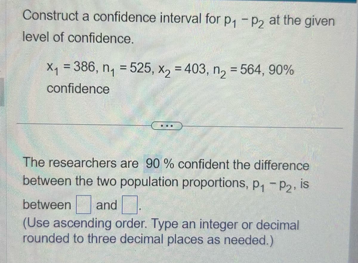 Construct a confidence interval for p₁ - p2 at the given
level of confidence.
X₁ = 386, n₁ = 525, x₂ = 403, n₂ = 564, 90%
X2
confidence
The researchers are 90 % confident the difference
between the two population proportions, p₁ - P2, is
between and
(Use ascending order. Type an integer or decimal
rounded to three decimal places as needed.)