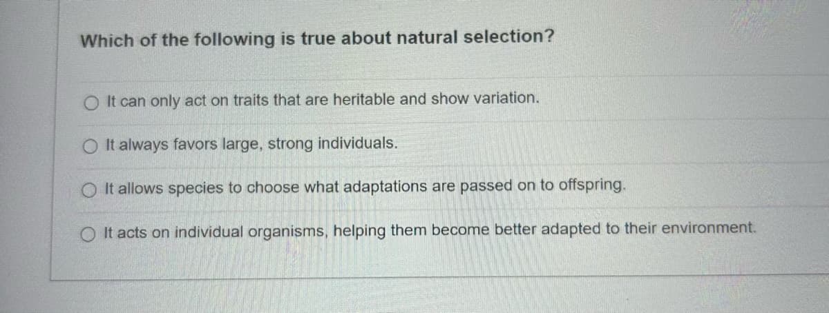 Which of the following is true about natural selection?
O It can only act on traits that are heritable and show variation.
It always favors large, strong individuals.
It allows species to choose what adaptations are passed on to offspring.
O It acts on individual organisms, helping them become better adapted to their environment.