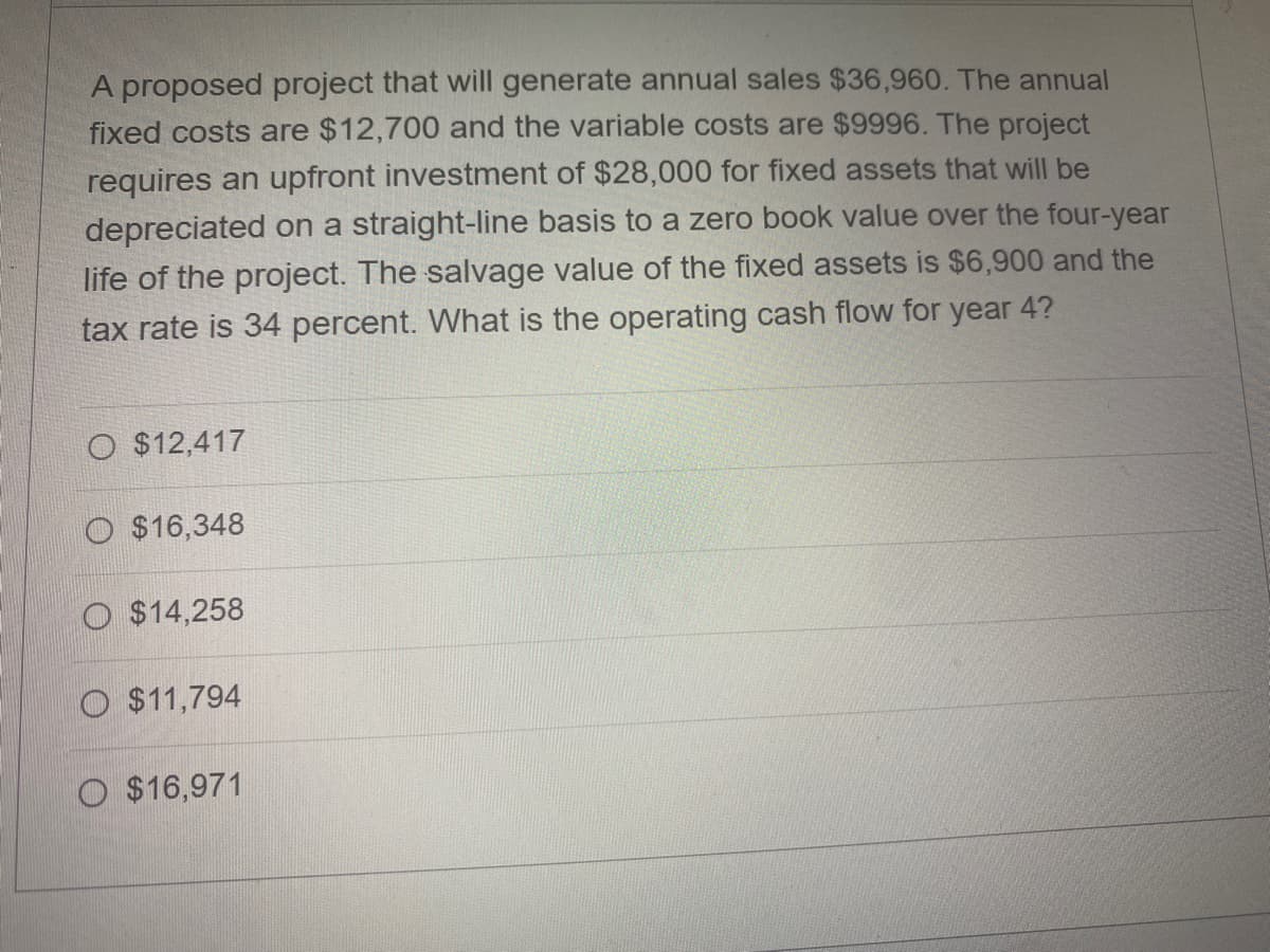 A proposed project that will generate annual sales $36,960. The annual
fixed costs are $12,700 and the variable costs are $9996. The project
requires an upfront investment of $28,000 for fixed assets that will be
depreciated on a straight-line basis to a zero book value over the four-year
life of the project. The salvage value of the fixed assets is $6,900 and the
tax rate is 34 percent. What is the operating cash flow for year 4?
O $12,417
O $16,348
O $14,258
O $11,794
O $16,971
