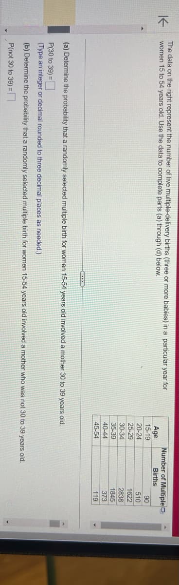 K
The data on the right represent the number of live multiple-delivery births (three or more babies) in a particular year for
women 15 to 54 years old. Use the data to complete parts (a) through (d) below.
Age
15-19
20-24
25-29
30-34
35-39
40-44
45-54
Number of Multiple
Births
(a) Determine the probability that a randomly selected multiple birth for women 15-54 years old involved a mother 30 to 39 years old.
P(30 to 39)=
(Type an integer or decimal rounded to three decimal places as needed.)
(b) Determine the probability that a randomly selected multiple birth for women 15-54 years old involved a mother who was not 30 to 39 years old.
P(not 30 to 39) =
90
510
1622
2838
1845
373
119