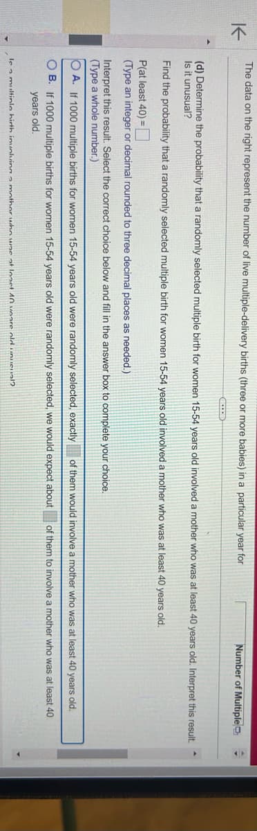 K
The data on the right represent the number of live multiple-delivery births (three or more babies) in a particular year for
GELE
(d) Determine the probability that a randomly selected multiple birth for women 15-54 years old involved a mother who was at least 40 years old. Interpret this result.
Is it unusual?
Find the probability that a randomly selected multiple birth for women 15-54 years old involved a mother who was at least 40 years old.
P(at least 40) =
(Type an integer or decimal rounded to three decimal places as needed.)
Interpret this result. Select the correct choice below and fill in the answer box to complete your choice.
(Type a whole number.)
Number of Multiple
OA. If 1000 multiple births for women 15-54 years old were randomly selected, exactly of them would involve a mother who was at least 40 years
old.
OB. If 1000 multiple births for women 15-54 years old were randomly selected, we would expect about of them to involve a mother who was at least 40
years old.
le a multinle hirth involving a mother who was at least 10 years old unueval?
