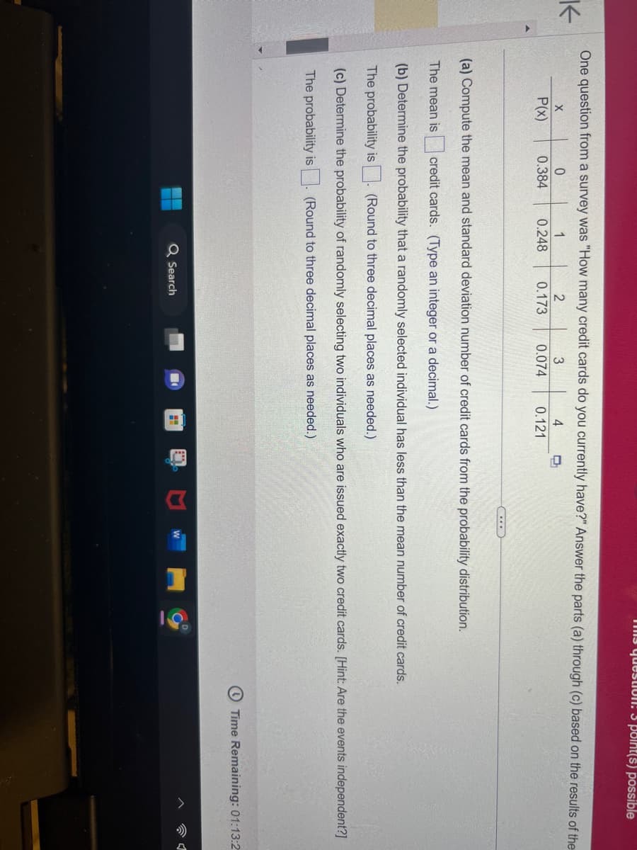 K
One question from a survey was "How many credit cards do you currently have?" Answer the parts (a) through (c) based on the results of the
3
4
2
0.173 0.074
0.121
X
P(x)
0
1
0.384 0.248
...
Q Search
The question: 3 point(s) possible
(a) Compute the mean and standard deviation number of credit cards from the probability distribution.
The mean is credit cards. (Type an integer or a decimal.)
(b) Determine the probability that a randomly selected individual has less than the mean number of credit cards.
The probability is. (Round to three decimal places as needed.)
(c) Determine the probability of randomly selecting two individuals who are issued exactly two credit cards. [Hint: Are the events independent?]
The probability is. (Round to three decimal places as needed.)
13
10.
Time Remaining: 01:13:2
1