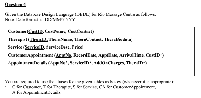 Question 4
Given the Database Design Language (DBDL) for Rio Massage Centre as follows:
Note: Date format is 'DD/MM/YYYY'.
Customer(CustlID, CustName, CustContact)
Therapist (TheralD, TheraName, TheraContact, TheraBiodata)
Service (ServicelD, ServiceDesc, Price)
CustomerAppointment (ApptNo, RecordDate, ApptDate, ArrivalTime, CustID*)
AppointmentDetails (ApptNo*, ServicelD*, AddOnCharges, TheralD*)
You are required to use the aliases for the given tables as below (whenever it is appropriate):
C for Customer, T for Therapist, S for Service, CA for CustomerAppointment,
A for AppointmentDetails.
