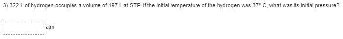 3) 322 L of hydrogen occupies a volume of 197 L at STP. If the initial temperature of the hydrogen was 37° C, what was its initial pressure?
atm
