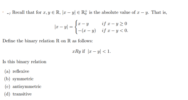 - Recall that for x, y ≤ R, x - y = R is the absolute value of x-y. That is,
if x-y 20
|x - y =
if x-y<0.
x-y
|-(x−y)
Define the binary relation R on R as follows:
Is this binary relation
(a) reflexive
(b) symmetric
(c) antisymmetric
(d) transitive
xRy if |xy| < 1.