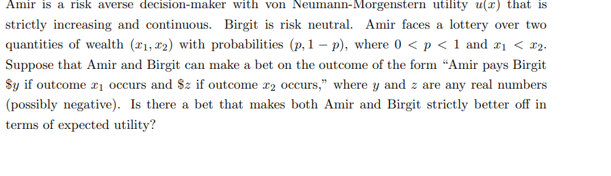 Amir is a risk averse decision-maker with von Neumann-Morgenstern utility u(x) that is
strictly increasing and continuous. Birgit is risk neutral. Amir faces a lottery over two
quantities of wealth (x1, x2) with probabilities (p, 1 p), where 0 < p < 1 and x₁ < x₂.
Suppose that Amir and Birgit can make a bet on the outcome of the form "Amir pays Birgit
Sy if outcome ₁ occurs and $z if outcome x2 occurs," where y and z are any real numbers
(possibly negative). Is there a bet that makes both Amir and Birgit strictly better off in
terms of expected utility?