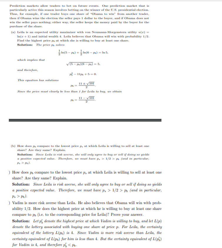 Prediction markets allow traders to bet on future events. One prediction market that is
particularly active this season involves betting on the winner of the U.S. presidential election.
Thus, for example, if one trader buys one share of "Obama to win" from another trader,
then if Obama wins the election the seller pays 1 dollar to the buyer, and if Obama does not
win the seller pays nothing; either way, the seller keeps the money paid by the buyer for the
purchase of the share.
(a) Leila is an expected utility maximizer with von Neumann-Morgenstern utility u(x) =
In(x + 1) and initial wealth 4. Leila believes that Obama will win with probability 1/2.
Find the highest price p, at which she is willing to buy at least one share.
Solution: The price pu solves
which implies that
and therefore,
This equation has solutions
In(5-ps)+ln(6-ps) = In 5,
((5 – Ps)(6 — Ps) = 5,
P-11p+50.
Pb=
11101
2
Since the price must clearly be less than 1 for Leila to buy, we obtain
Pb=
11-101
2
(b) How does ps compare to the lowest price p, at which Leila is willing to sell at least one
share? Are they same? Explain.
Solution: Since Leila is risk averse, she will only agree to buy or sell if doing so yields
a positive expected value. Therefore, we must have p, > 1/2> p (and in particular,
Ps > Pb).
) How does p, compare to the lowest price p, at which Leila is willing to sell at least one
share? Are they same? Explain.
Solution: Since Leila is risk averse, she will only agree to buy or sell if doing so yields
a positive expected value. Therefore, we must have p, > 1/2 > Ps (and in particular,
Ps > Pb).
) Vadim is more risk averse than Leila. He also believes that Obama will win with prob-
ability 1/2. How does the highest price at which he is willing to buy at least one share
compare to po (i.e. to the corresponding price for Leila)? Prove your answer.
Solution: Let p denote the highest price at which Vadim is willing to buy, and let L(p)
denote the lottery associated with buying one share at price p. For Leila, the certainty
equivalent of the lottery L(pt) is 4. Since Vadim is more risk averse than Leila, the
certainty equivalent of L(ps) for him is less than 4. But the certainty equivalent of L(ps)
for Vadim is 4, and therefore p < Pb-