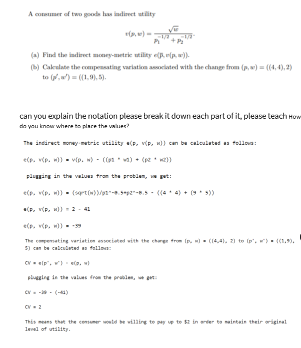 A consum
sumer of two goods has indirect utility
v(p, w) =
√w
-1/2
P₁ + P₂
(a) Find the indirect money-metric utility e(p, v(p, w)).
(b) Calculate the compensating variation associated with the change from (p, w) = ((4,4), 2)
to (p', w')= ((1,9), 5).
can you explain the notation please break it down each part of it, please teach How
do you know where to place the values?
The indirect money-metric utility e(p, v(p, w)) can be calculated as follows:
e(p, v(p, w)) = v(p, w) - ((p1* w1) + (p2 * w2))
plugging in the values from the problem, we get:
e(p, v(p, w)) = (sqrt(w))/p1^-0.5+p2^-0.5- ((44) + (9 * 5))
e(p, v(p, w)) = 2 - 41
CV = 2
e(p, v(p, w)) = -39
The compensating variation associated with the change from (p, w) = ((4,4), 2) to (p', w')= ((1,9),
5) can be calculated as follows:
CV = e(p', w')- e(p, w)
plugging in the values from the problem, we get:
CV-39 (-41)
This means that the consu would be willing to pay up to $2 in order to maintain their original
level of utility.