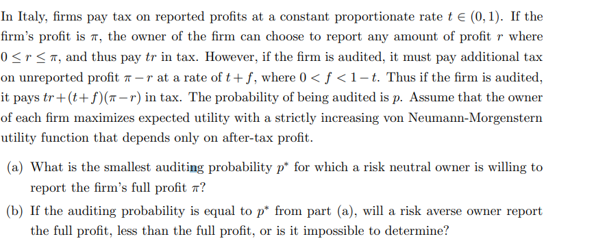 In Italy, firms pay tax on reported profits at a constant proportionate rate t € (0,1). If the
firm's profit is, the owner of the firm can choose to report any amount of profit r where
0 ≤ r ≤ π, and thus pay tr in tax. However, if the firm is audited, it must pay additional tax
on unreported profit 7-r at a rate of t+f, where 0 < ƒ < 1–t. Thus if the firm is audited,
it pays tr+(t+f)(π-r) in tax. The probability of being audited is p. Assume that the owner
of each firm maximizes expected utility with a strictly increasing von Neumann-Morgenstern
utility function that depends only on after-tax profit.
(a) What is the smallest auditing probability p* for which a risk neutral owner is willing to
report the firm's full profit ?
(b) If the auditing probability is equal to p* from part (a), will a risk averse owner report
the full profit, less than the full profit, or is it impossible to determine?